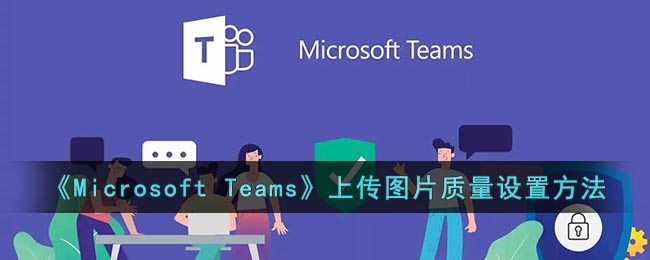 Microsoft Teams上传图片质量设置方法-微软会议怎么设置上传图片清晰度
